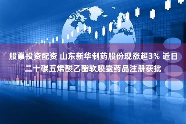 股票投资配资 山东新华制药股份现涨超3% 近日二十碳五烯酸乙酯软胶囊药品注册获批
