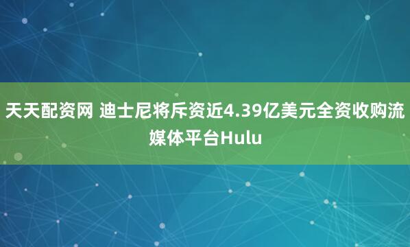 天天配资网 迪士尼将斥资近4.39亿美元全资收购流媒体平台Hulu
