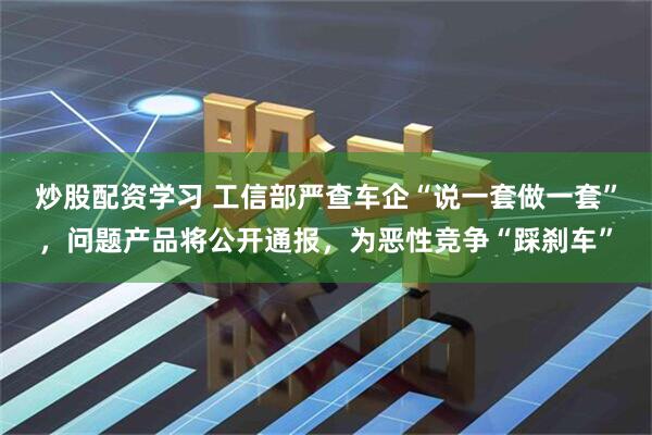 炒股配资学习 工信部严查车企“说一套做一套”，问题产品将公开通报，为恶性竞争“踩刹车”