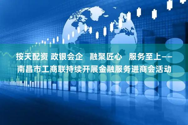 按天配资 政银会企   融聚匠心   服务至上——南昌市工商联持续开展金融服务进商会活动