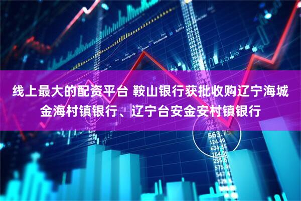 线上最大的配资平台 鞍山银行获批收购辽宁海城金海村镇银行、辽宁台安金安村镇银行