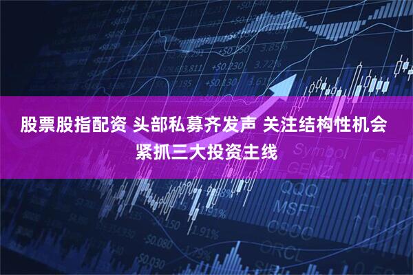 股票股指配资 头部私募齐发声 关注结构性机会 紧抓三大投资主线