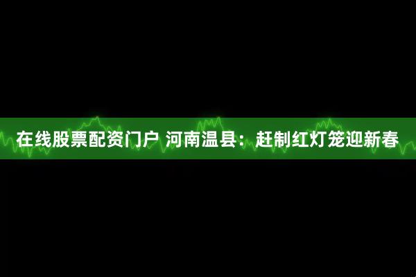 在线股票配资门户 河南温县：赶制红灯笼迎新春