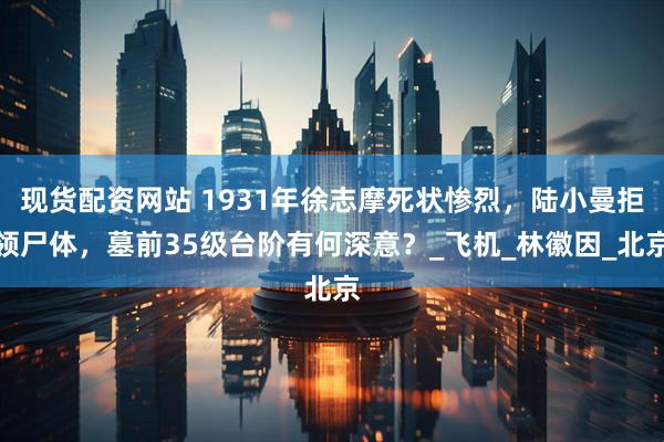 现货配资网站 1931年徐志摩死状惨烈，陆小曼拒领尸体，墓前35级台阶有何深意？_飞机_林徽因_北京