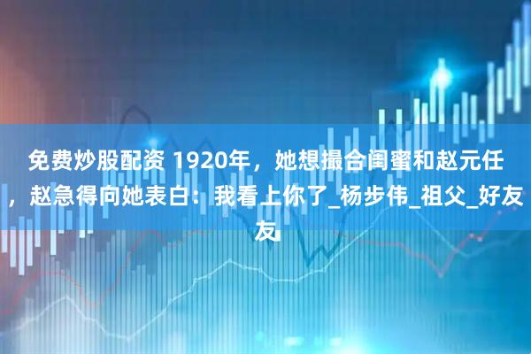 免费炒股配资 1920年，她想撮合闺蜜和赵元任，赵急得向她表白：我看上你了_杨步伟_祖父_好友