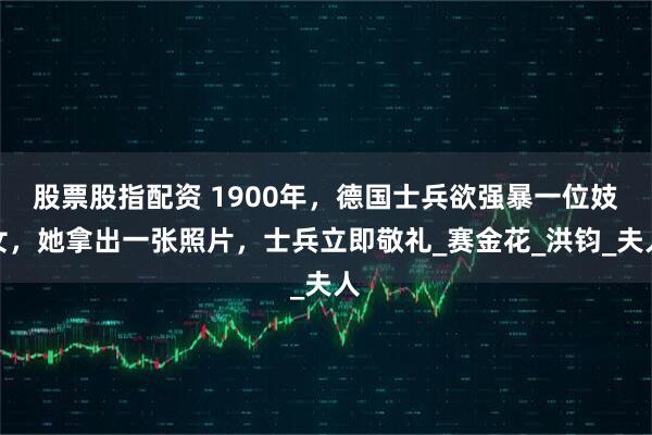 股票股指配资 1900年，德国士兵欲强暴一位妓女，她拿出一张照片，士兵立即敬礼_赛金花_洪钧_夫人