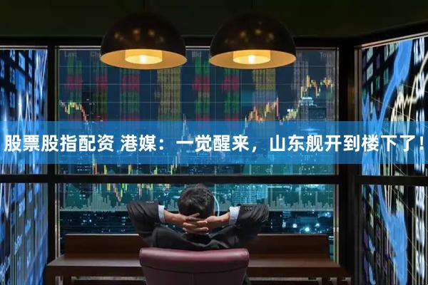 股票股指配资 港媒：一觉醒来，山东舰开到楼下了！