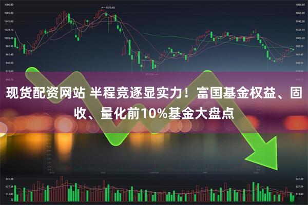 现货配资网站 半程竞逐显实力！富国基金权益、固收、量化前10%基金大盘点