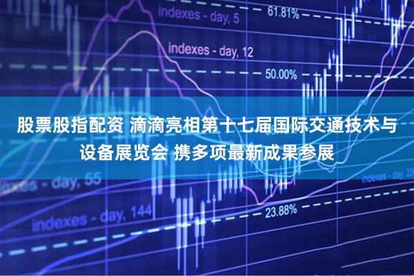 股票股指配资 滴滴亮相第十七届国际交通技术与设备展览会 携多项最新成果参展