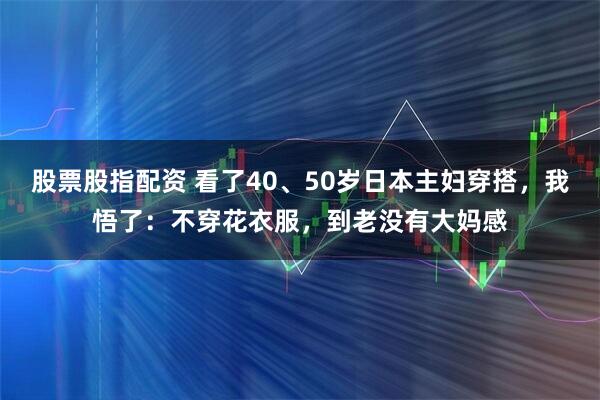 股票股指配资 看了40、50岁日本主妇穿搭，我悟了：不穿花衣服，到老没有大妈感
