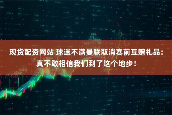 现货配资网站 球迷不满曼联取消赛前互赠礼品：真不敢相信我们到了这个地步！