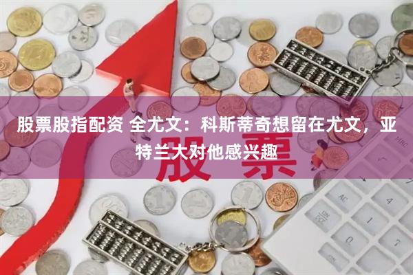 股票股指配资 全尤文：科斯蒂奇想留在尤文，亚特兰大对他感兴趣