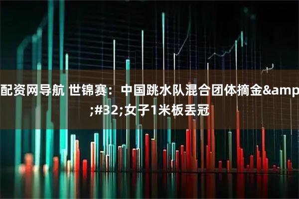 配资网导航 世锦赛：中国跳水队混合团体摘金&#32;女子1米板丢冠