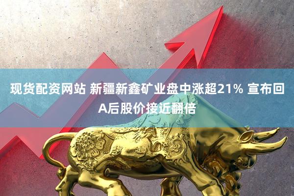 现货配资网站 新疆新鑫矿业盘中涨超21% 宣布回A后股价接近翻倍