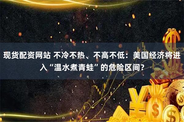 现货配资网站 不冷不热、不高不低：美国经济将进入“温水煮青蛙”的危险区间？