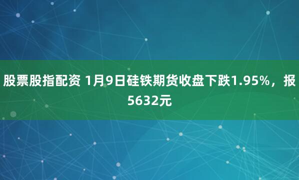 股票股指配资 1月9日硅铁期货收盘下跌1.95%，报5632元