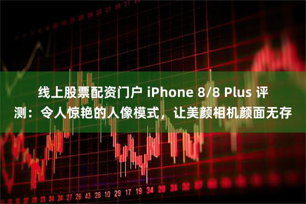 线上股票配资门户 iPhone 8/8 Plus 评测：令人惊艳的人像模式，让美颜相机颜面无存