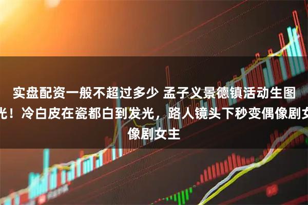 实盘配资一般不超过多少 孟子义景德镇活动生图曝光!冷白皮在瓷都白到发光,路人镜头下秒变偶像剧女主