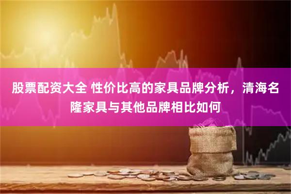 股票配资大全 性价比高的家具品牌分析，清海名隆家具与其他品牌相比如何