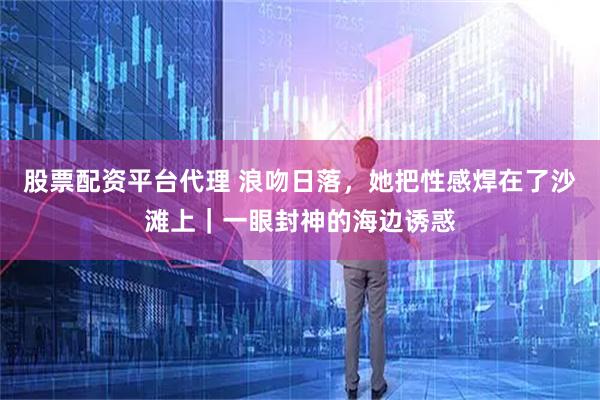 股票配资平台代理 浪吻日落，她把性感焊在了沙滩上｜一眼封神的海边诱惑