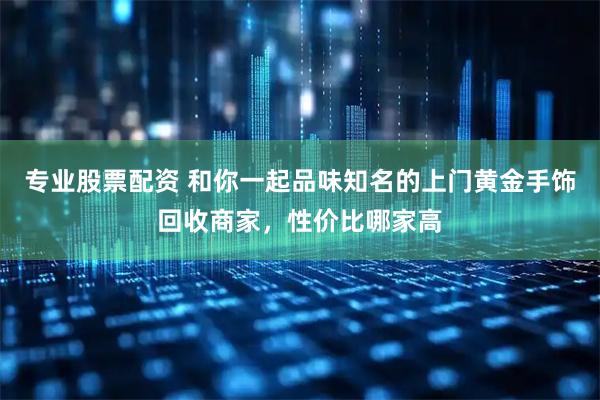 专业股票配资 和你一起品味知名的上门黄金手饰回收商家，性价比哪家高