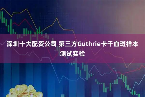 深圳十大配资公司 第三方Guthrie卡干血斑样本测试实验