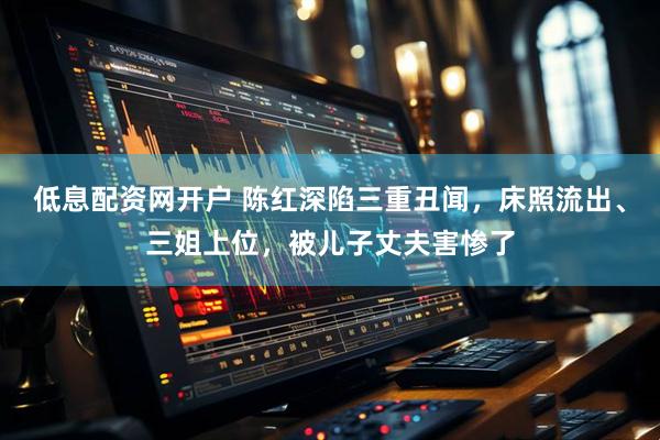 低息配资网开户 陈红深陷三重丑闻，床照流出、三姐上位，被儿子丈夫害惨了