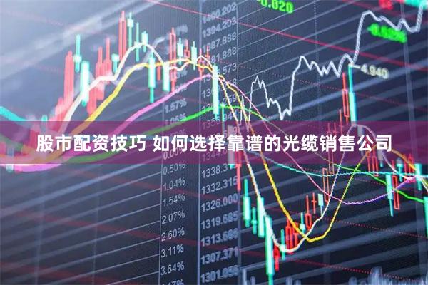 股市配资技巧 如何选择靠谱的光缆销售公司