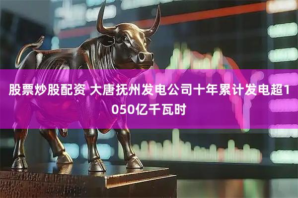 股票炒股配资 大唐抚州发电公司十年累计发电超1050亿千瓦时