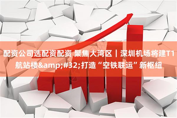 配资公司选配资配资 聚焦大湾区｜深圳机场将建T1航站楼 打造“空铁联运”新枢纽