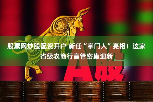 股票网炒股配资开户 新任“掌门人”亮相！这家省级农商行高管密集迎新