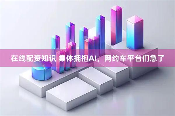 在线配资知识 集体拥抱AI，网约车平台们急了