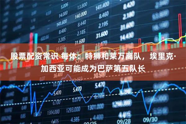 股票配资常识 每体：特狮和莱万离队，埃里克·加西亚可能成为巴萨第五队长