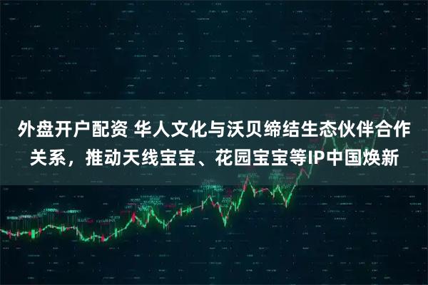 外盘开户配资 华人文化与沃贝缔结生态伙伴合作关系，推动天线宝宝、花园宝宝等IP中国焕新