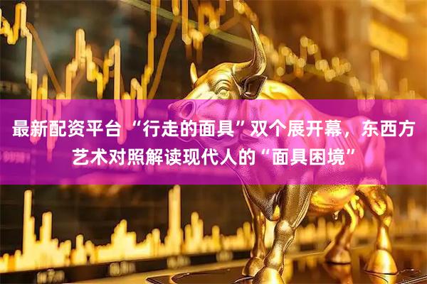 最新配资平台 “行走的面具”双个展开幕，东西方艺术对照解读现代人的“面具困境”