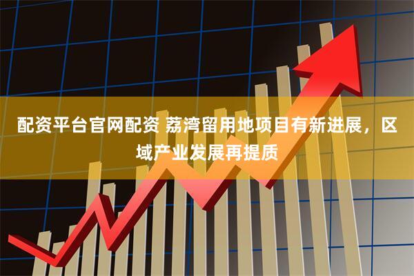 配资平台官网配资 荔湾留用地项目有新进展，区域产业发展再提质