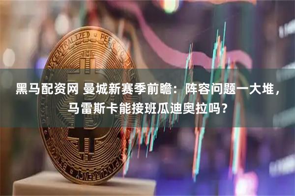 黑马配资网 曼城新赛季前瞻：阵容问题一大堆，马雷斯卡能接班瓜迪奥拉吗？