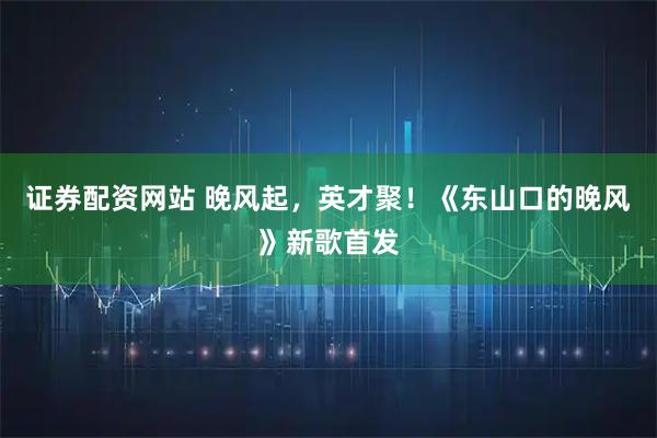 证券配资网站 晚风起，英才聚！《东山口的晚风》新歌首发
