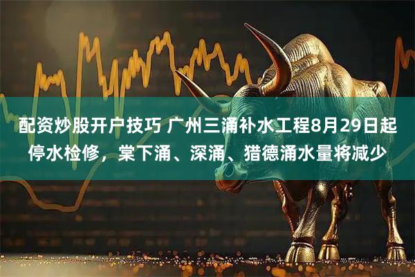 配资炒股开户技巧 广州三涌补水工程8月29日起停水检修，棠下涌、深涌、猎德涌水量将减少