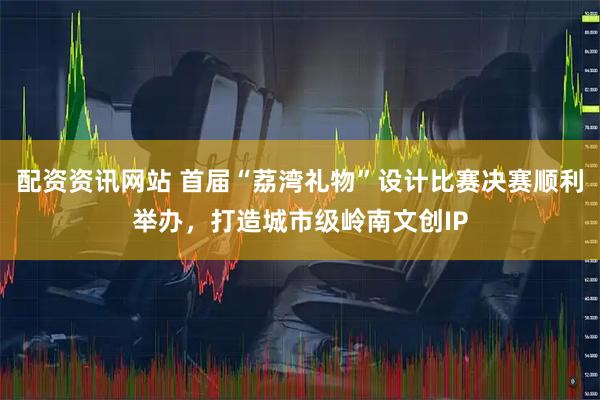配资资讯网站 首届“荔湾礼物”设计比赛决赛顺利举办，打造城市级岭南文创IP