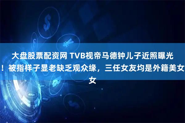 大盘股票配资网 TVB视帝马德钟儿子近照曝光!被指样子显老缺乏观众缘,三任女友均是外籍美女