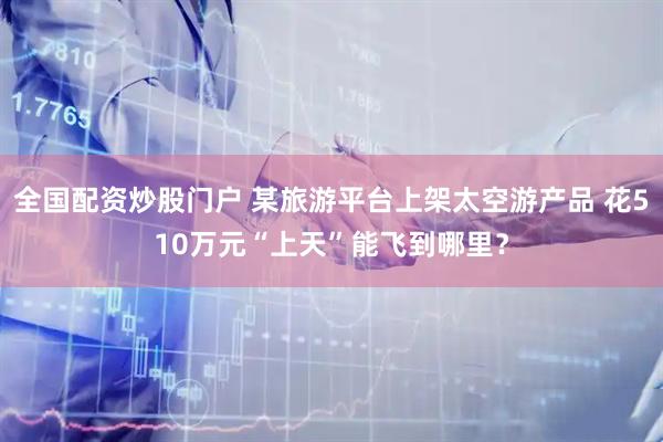 全国配资炒股门户 某旅游平台上架太空游产品 花510万元“上天”能飞到哪里？