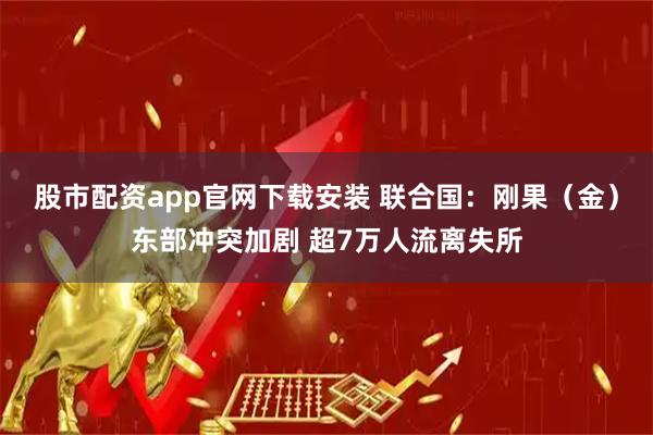 股市配资app官网下载安装 联合国：刚果（金）东部冲突加剧 超7万人流离失所