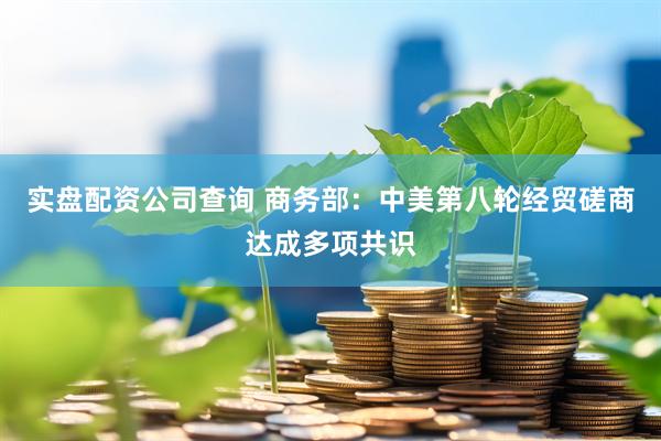 实盘配资公司查询 商务部：中美第八轮经贸磋商达成多项共识