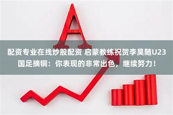 配资专业在线炒股配资 启蒙教练祝贺李昊随U23国足摘铜：你表现的非常出色，继续努力！