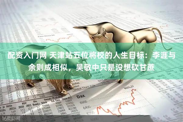 配资入门网 天津站五位将校的人生目标：李涯与余则成相似，吴敬中只是没想砍甘蔗